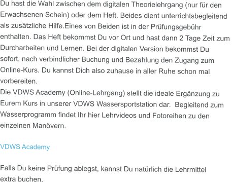 Du hast die Wahl zwischen dem digitalen Theorielehrgang (nur für den Erwachsenen Schein) oder dem Heft. Beides dient unterrichtsbegleitend als zusätzliche Hilfe.Eines von Beiden ist in der Prüfungsgebühr enthalten. Das Heft bekommst Du vor Ort und hast dann 2 Tage Zeit zum  Durcharbeiten und Lernen. Bei der digitalen Version bekommst Du sofort, nach verbindlicher Buchung und Bezahlung den Zugang zum Online-Kurs. Du kannst Dich also zuhause in aller Ruhe schon mal  vorbereiten. Die VDWS Academy (Online-Lehrgang) stellt die ideale Ergänzung zu Eurem Kurs in unserer VDWS Wassersportstation dar.  Begleitend zum Wasserprogramm findet Ihr hier Lehrvideos und Fotoreihen zu den einzelnen Manövern.  VDWS Academy  Falls Du keine Prüfung ablegst, kannst Du natürlich die Lehrmittel extra buchen.