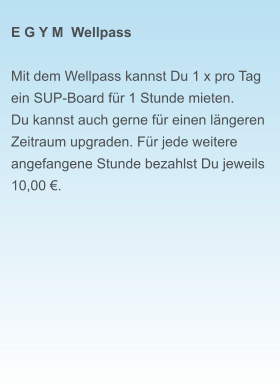 E G Y M  Wellpass  Mit dem Wellpass kannst Du 1 x pro Tag ein SUP-Board für 1 Stunde mieten. Du kannst auch gerne für einen längeren Zeitraum upgraden. Für jede weitere angefangene Stunde bezahlst Du jeweils  10,00 €.