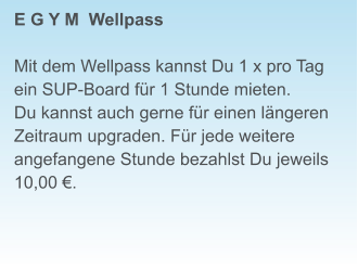 E G Y M  Wellpass  Mit dem Wellpass kannst Du 1 x pro Tag ein SUP-Board für 1 Stunde mieten. Du kannst auch gerne für einen längeren Zeitraum upgraden. Für jede weitere angefangene Stunde bezahlst Du jeweils  10,00 €.
